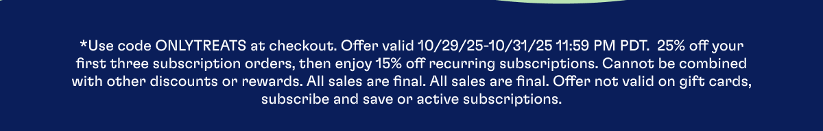 *Use code ONLYTREATS at checkout. Offer valid 10/29/25-10/31/25 11:59 PM PDT.  25% off your first three subscription orders, then enjoy 15% off recurring subscriptions. Cannot be combined with other discounts or rewards. All sales are final. All sales are final. Offer not valid on gift cards, subscribe and save or active subscriptions.