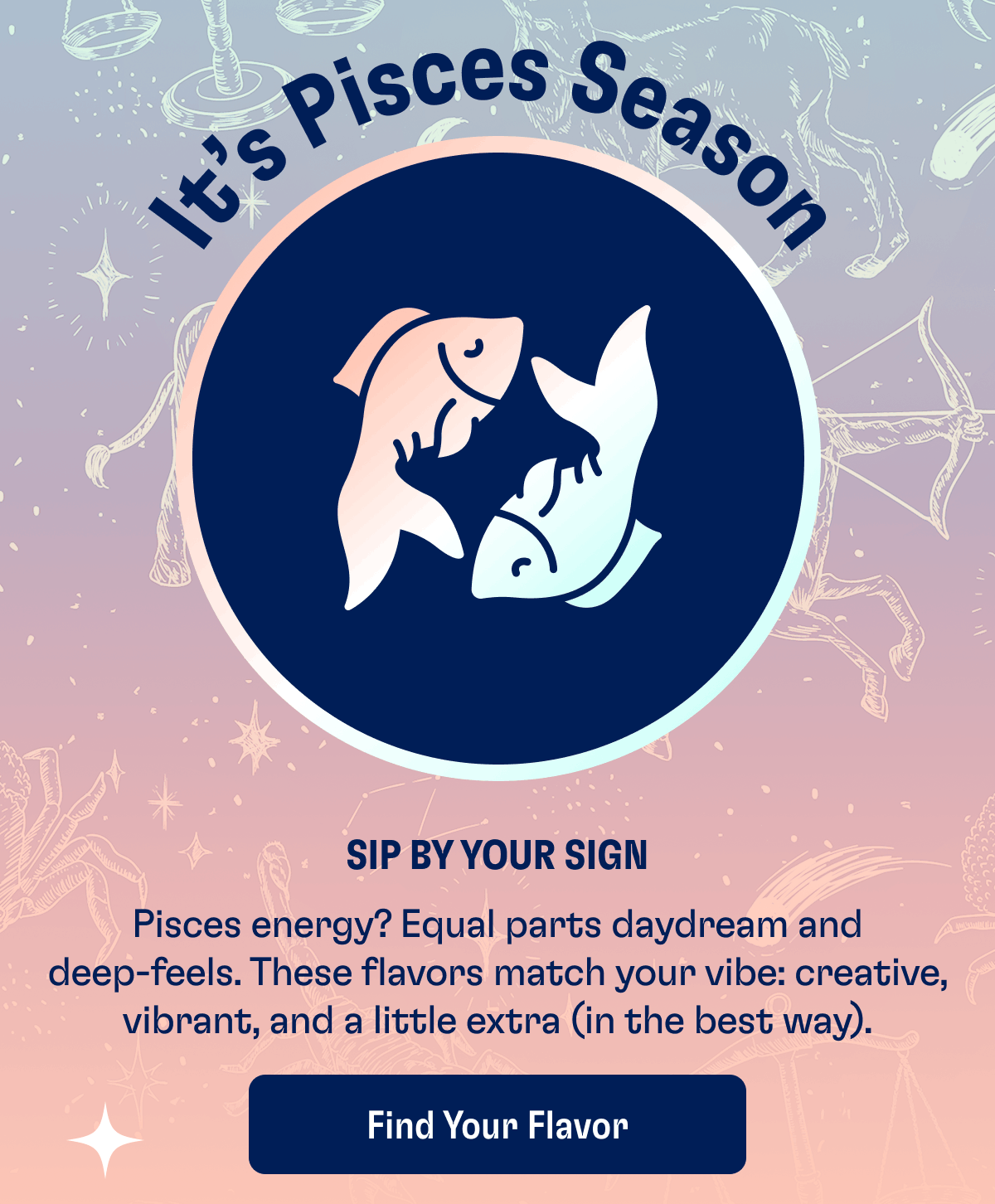 It’s Pisces Season | Sip by your sign | Pisces energy? Equal parts daydream and deep-feels. These flavors match your vibe: creative, vibrant, and a little extra (in the best way). | Find Your Flavor