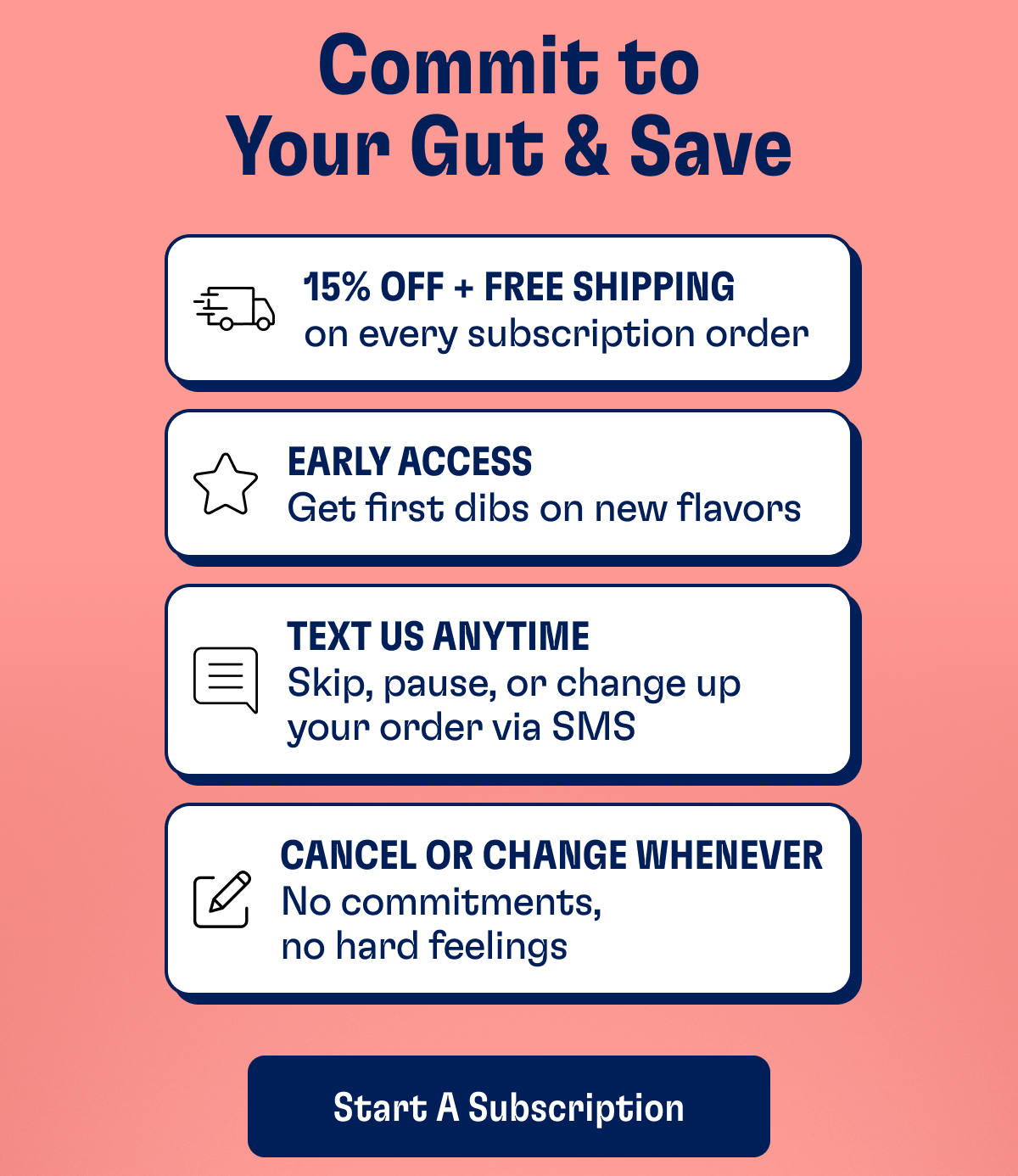 Commit to Your Gut & Save | 15% Off + Free Shipping - on every subscription order | Early Access - Get first dibs on new flavors | Text Us Anytime - Skip, pause, or change up your order via SMS | Cancel or change Whenever - No commitments, no hard feelings | Start A Subscription