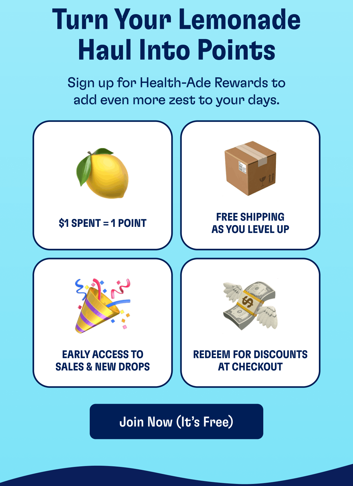 Turn Your Lemonade Haul Into Points Sign up for Health-Ade Rewards to add even more zest to your days. $1 Spent = 1 Point Free shipping as you level up Early access to sales & new drops Redeem for discounts at checkout Join Now (It’s Free)
