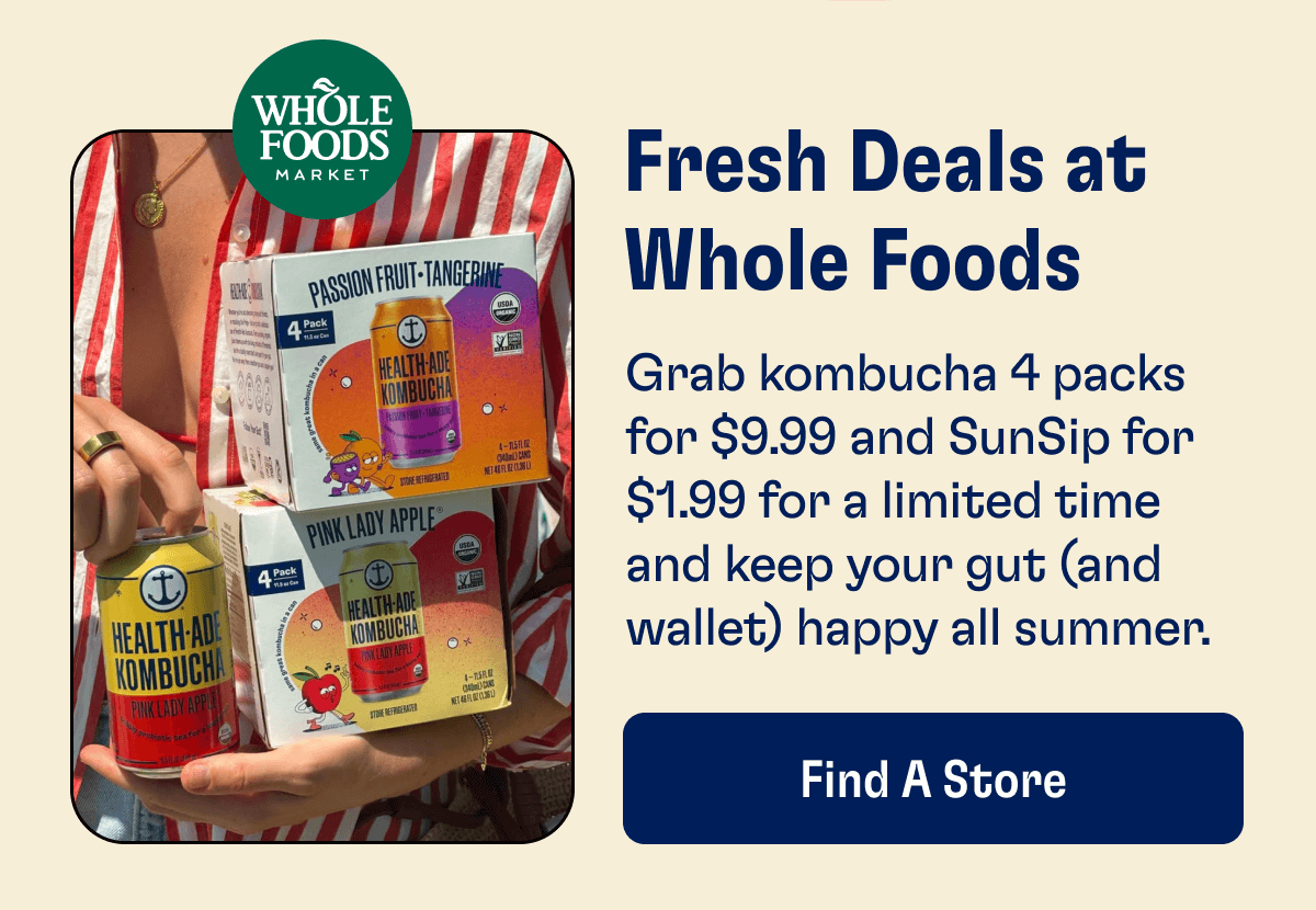 Fresh Deals at Whole Foods - Grab kombucha 4 packs for $9.99 and SunSip for $1.99 for a limited time and keep your gut (and wallet) happy all summer. | Find A Store