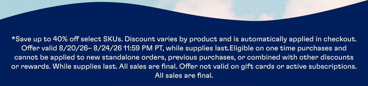 *Save up to 40% off select SKUs. Discount varies by product and is automatically applied in checkout. Offer valid 8/20/26– 8/24/26 11:59 PM PT, while supplies last.Eligible on one time purchases and cannot be applied to new standalone orders, previous purchases, or combined with other discounts or rewards. While supplies last. All sales are final. Offer not valid on gift cards or active subscriptions. All sales are final.