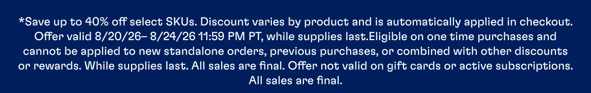 *Save up to 40% off select SKUs. Discount varies by product and is automatically applied in checkout. Offer valid 8/20/26– 8/24/26 11:59 PM PT, while supplies last.Eligible on one time purchases and cannot be applied to new standalone orders, previous purchases, or combined with other discounts or rewards. While supplies last. All sales are final. Offer not valid on gift cards or active subscriptions. All sales are final.
