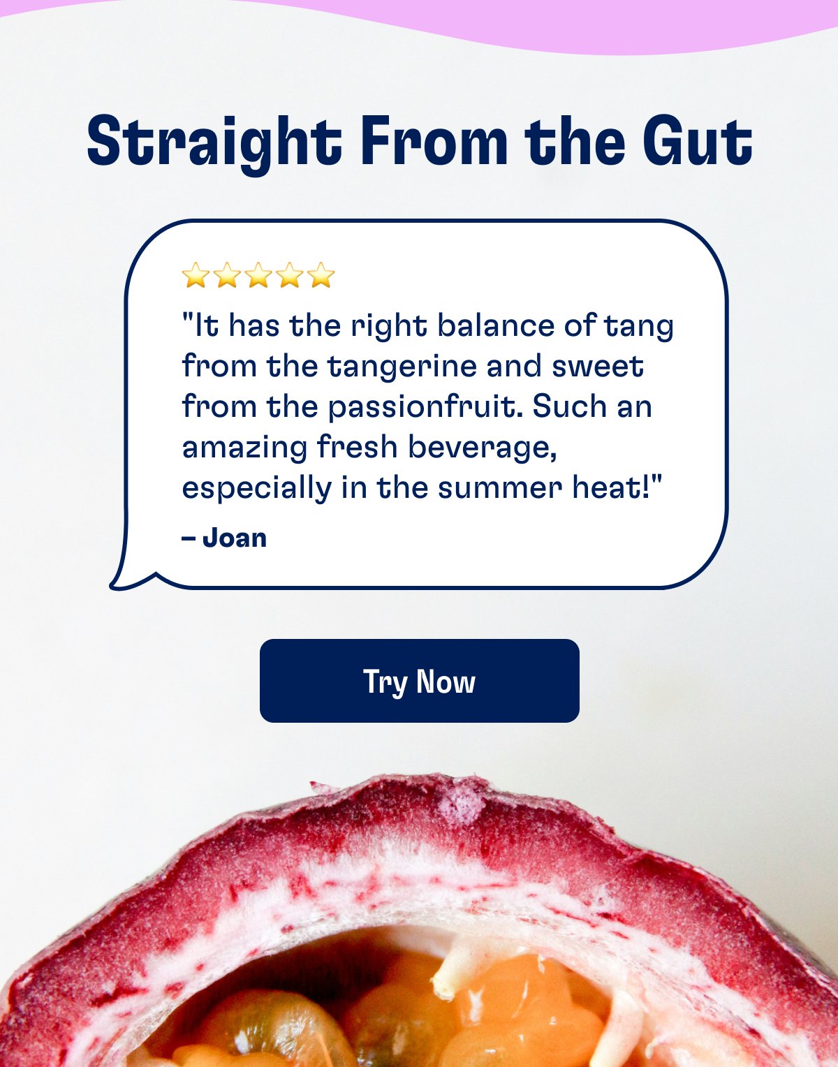 Straight From the Gut ⭐️⭐️⭐️⭐️⭐️ "It has the right balance of tang from the tangerine and sweet from the passionfruit. Such an amazing fresh beverage, especially in the summer heat!" – Joan Try Now