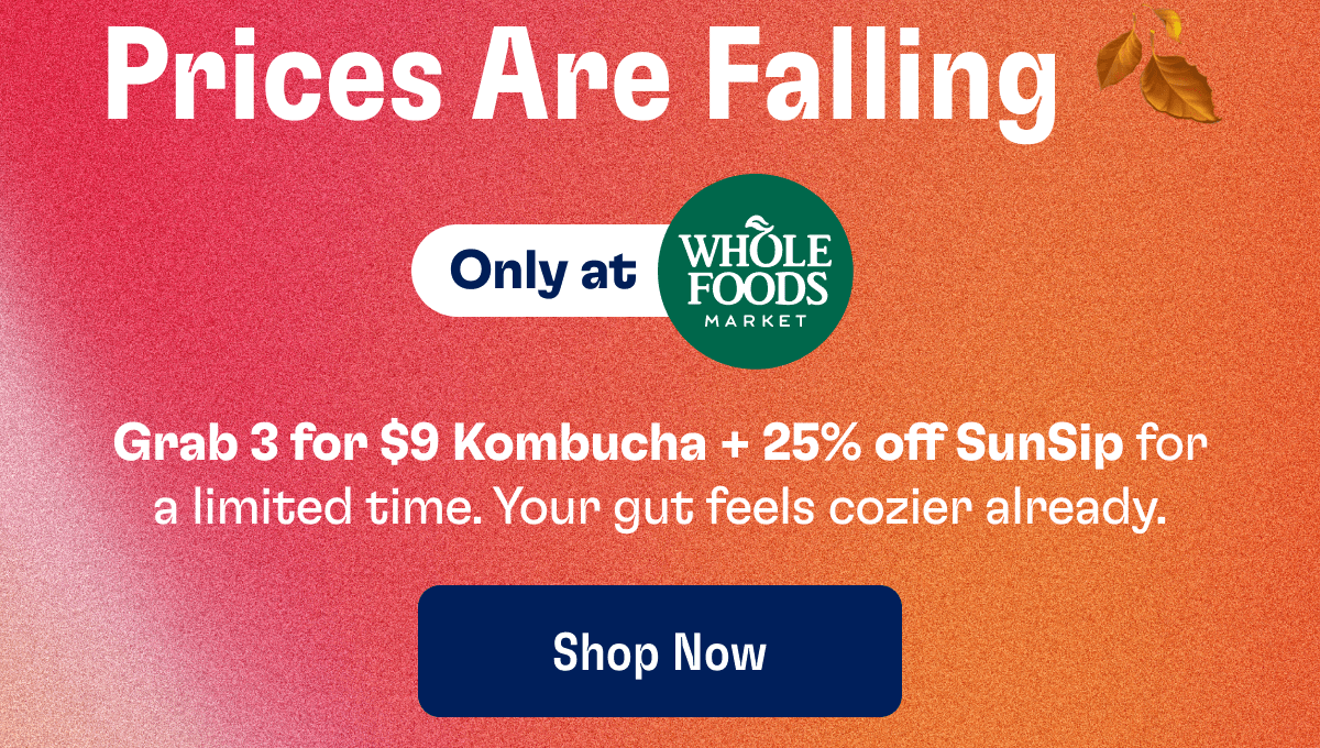 Prices Are Falling | Only at Whole Foods Market | Grab 3 for $9 Kombucha + 25% off SunSip for a limited time. Your gut feels cozier already. | Shop Now