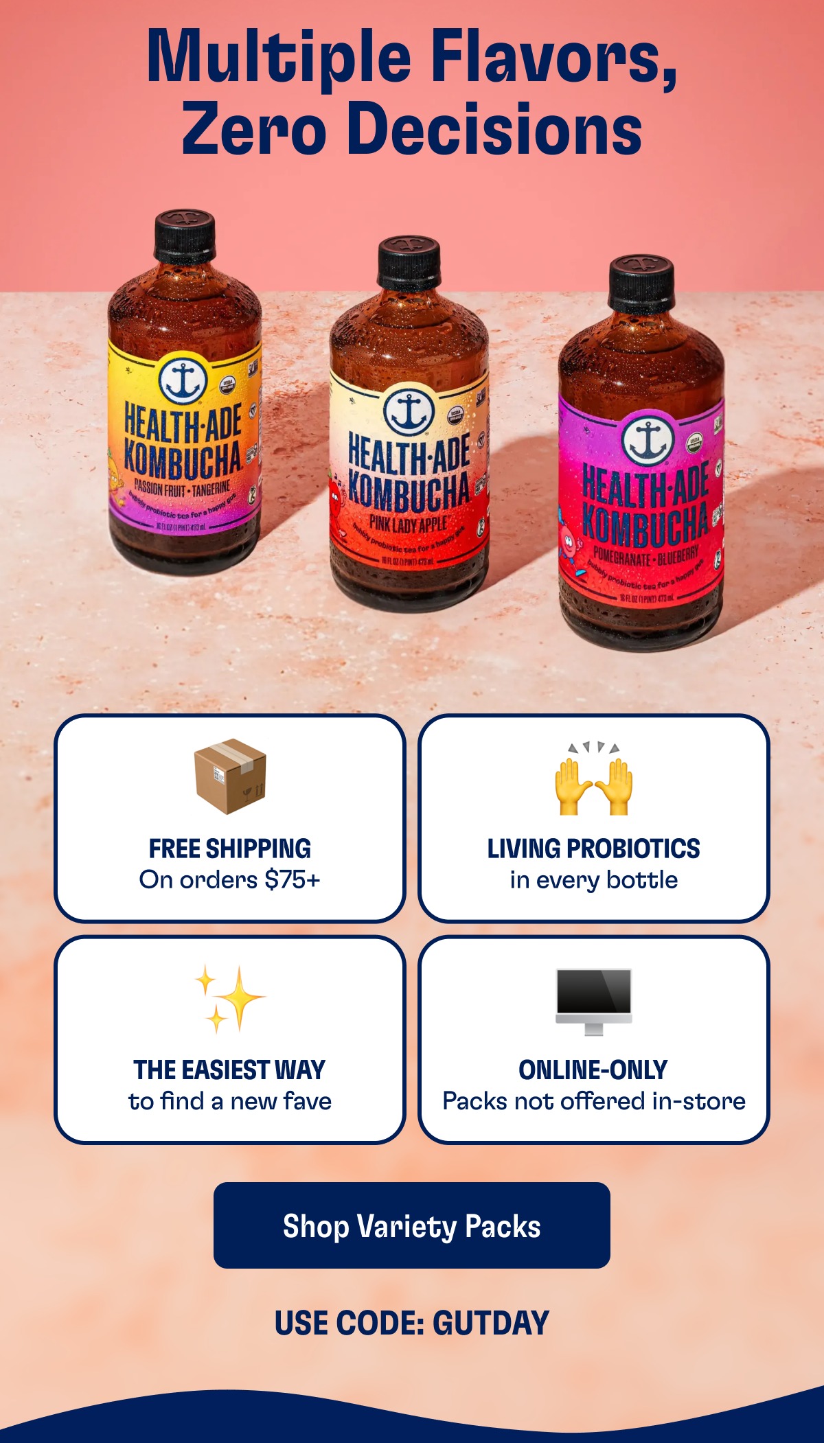 Multiple Flavors, Zero Decisions Free Shipping On orders $75+ Living Probiotics in every bottle The Easiest Way to find a new fave Online-Only Packs not offered in-store Shop Variety Packs Use Code: Gutday