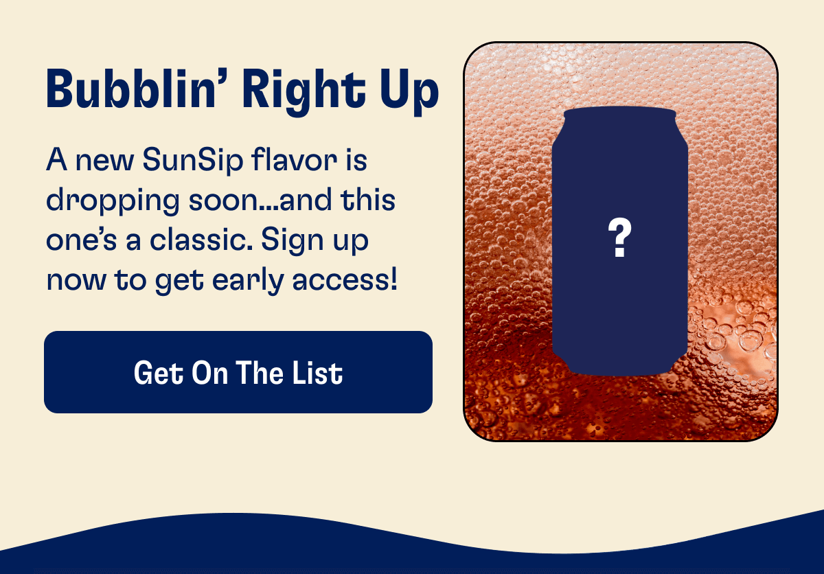Bubblin’ Right Up - A new SunSip flavor is dropping soon...and this one’s a classic. Sign up now to get early access! | Get On The LIst