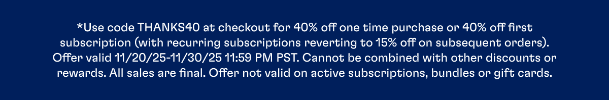 *Use code THANKS40 at checkout for 40% off one time purchase or 40% off first subscription (with recurring subscriptions reverting to 15% off on subsequent orders). Offer valid 11/20/25-11/30/25 11:59 PM PST. Cannot be combined with other discounts or rewards. All sales are final. Offer not valid on active subscriptions, bundles or gift cards.