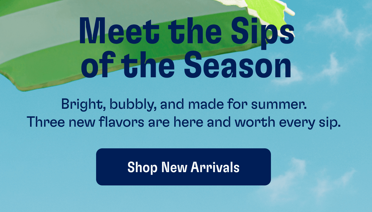 Meet the Sips of the Season | Bright, bubbly, and made for summer. Three new flavors are here and worth every sip. | Shop New Arrivals