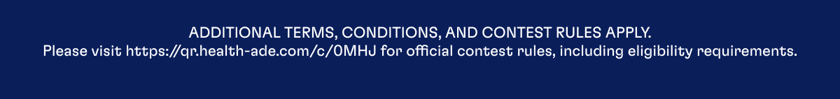 ADDITIONAL TERM, CONDITIONS, AND CONTEST RULES APPLY. Please visit https://qr.health-ade.com/c/0MHJ for official contest rules, including eligibility requirements.