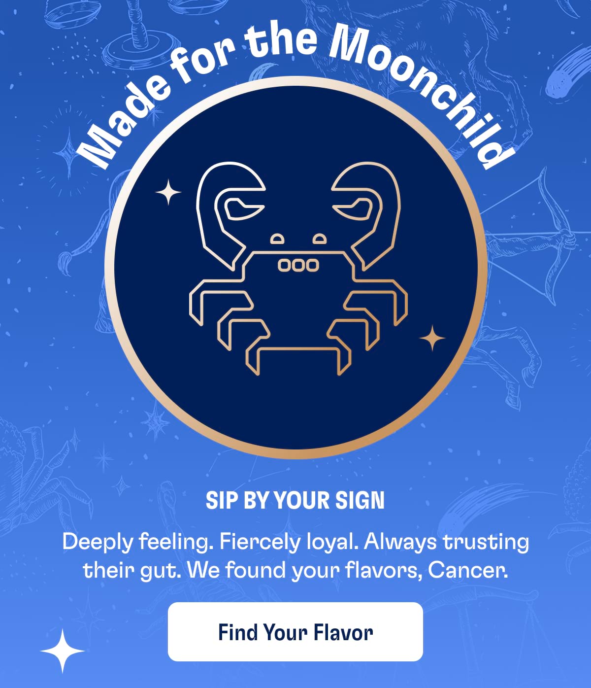Made for the Moonchild | Sip by Your Sign Deeply feeling. Fiercely loyal. Always trusting their gut. We found your flavors, Cancer. Find Your Flavor