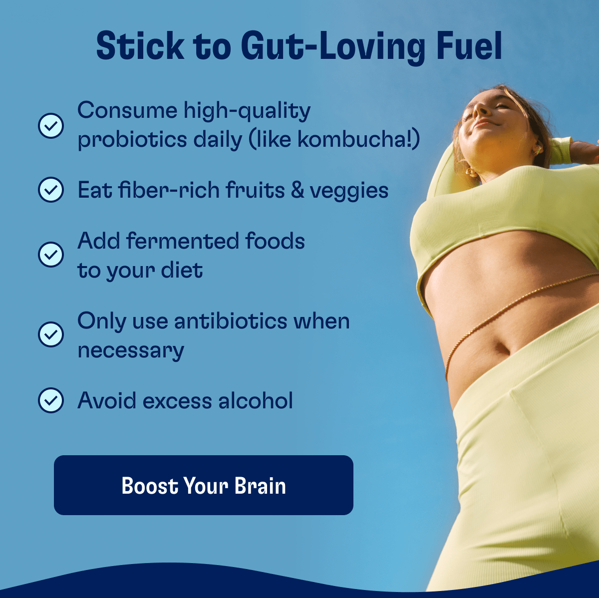 Stick to Gut-Loving Fuel | Consume high-quality probiotics daily (like kombucha!) | Eat fiber-rich fruits & veggies |  Add fermented foods to your diet | Only use antibiotics when necessary | Avoid excess alcohol | Boost Your Brain