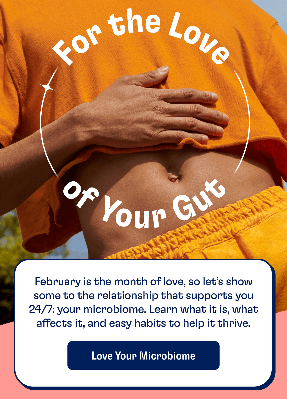 For the Love of Your Gut | February is the month of love, so let’s show some to the relationship that supports you 24/7: your microbiome. Learn what it is, what affects it, and easy habits to help it thrive. | Love Your Microbiome