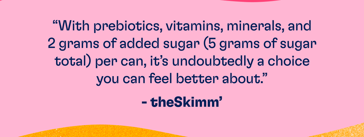 "With Prebiotics, vitamins, minerals, and 2 grams of added sugar (5 grams of sugar total) per can, it's undoubtedly a choice you can feel better about." - theSkimm'