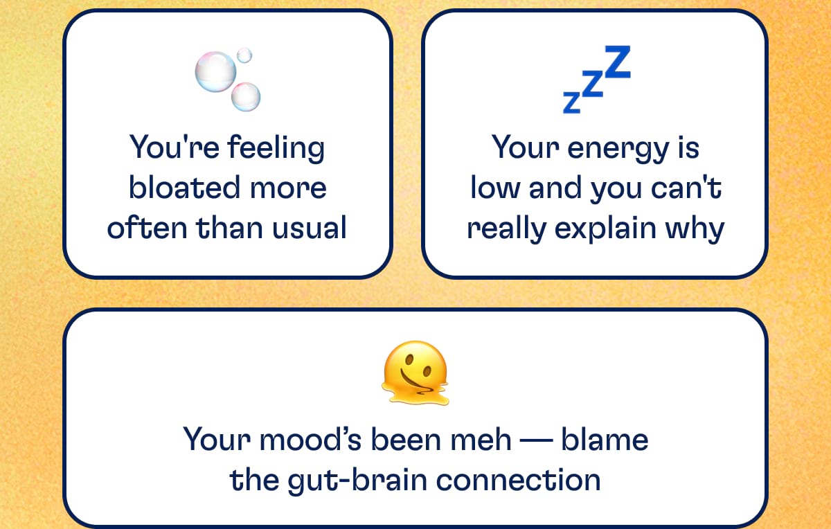 You're feeling bloated more often than usual. Your energy is low and you can't really explain why. Your mood’s been meh — blame the gut-brain connection.