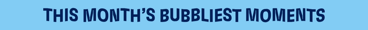 THIS MONTHS BUBBLIEST MOMENTS