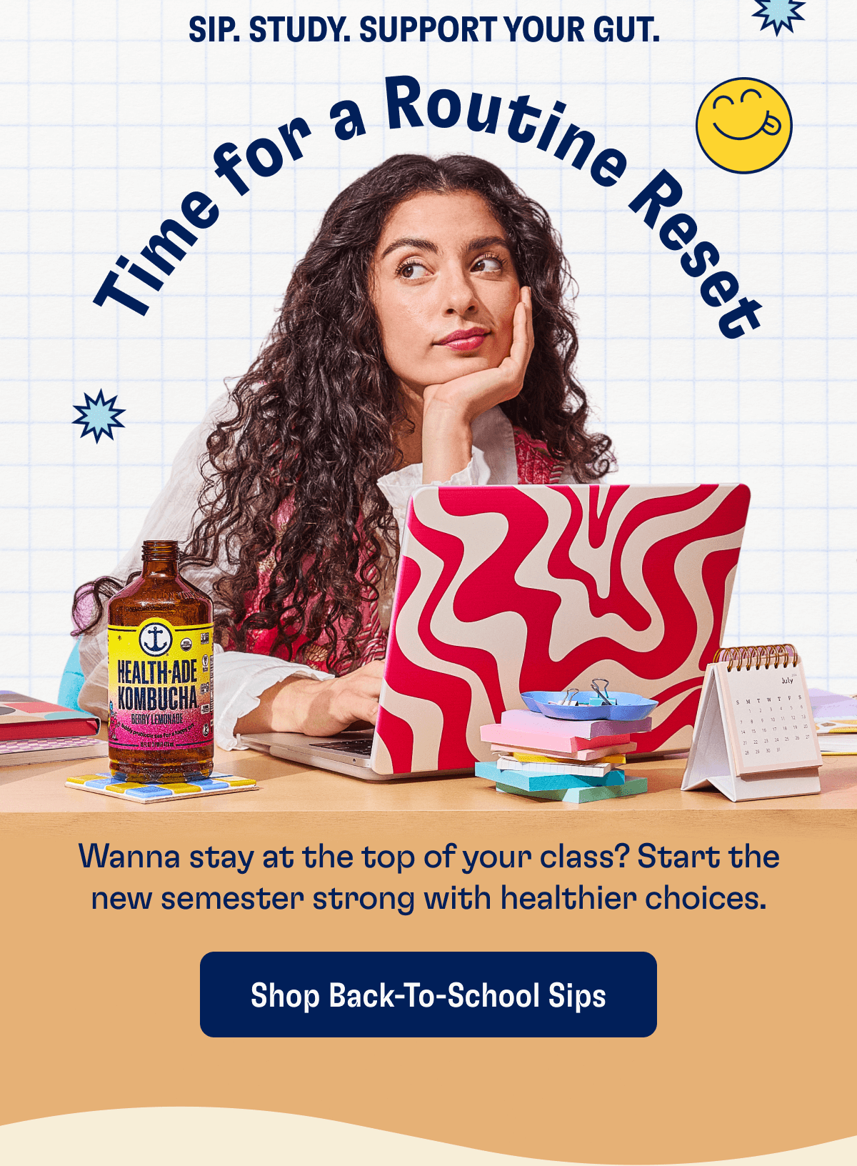 SIP. STUDY. SUPPORT YOUR GUT. Time for a Routine Reset - Wanna stay at the top of your class? Start the new semester strong with healthier choices. | Shop Back-To-School Sips