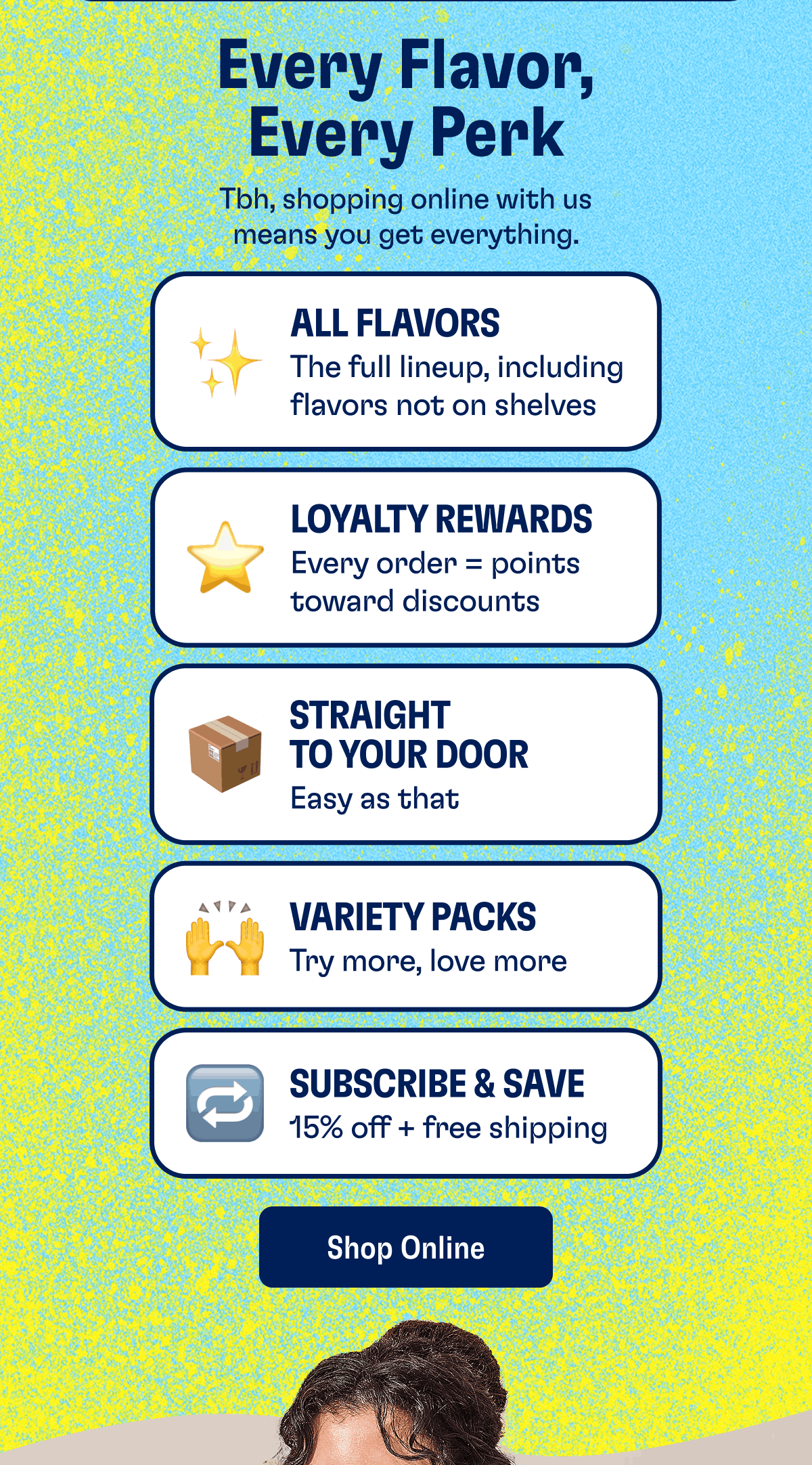 Every Flavor, Every Perk. Tbh, shopping online with us means you get everything. All Flavors: The full lineup, including flavors not on shelves. Loyalty Rewards: Every order = points toward discounts. Straight to Your Door: Easy as that. Variety Packs: Try more, love more. Subscribe & Save: 15% off + free shipping. Shop Online