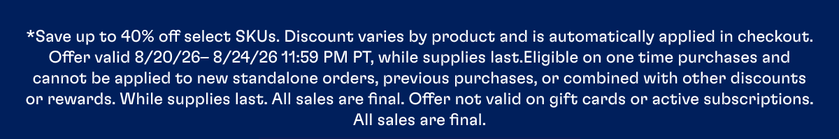 *Save up to 40% off select SKUs. Discount varies by product and is automatically applied in checkout. Offer valid 8/20/26– 8/24/26 11:59 PM PT, while supplies last.Eligible on one time purchases and cannot be applied to new standalone orders, previous purchases, or combined with other discounts or rewards. While supplies last. All sales are final. Offer not valid on gift cards or active subscriptions. All sales are final.