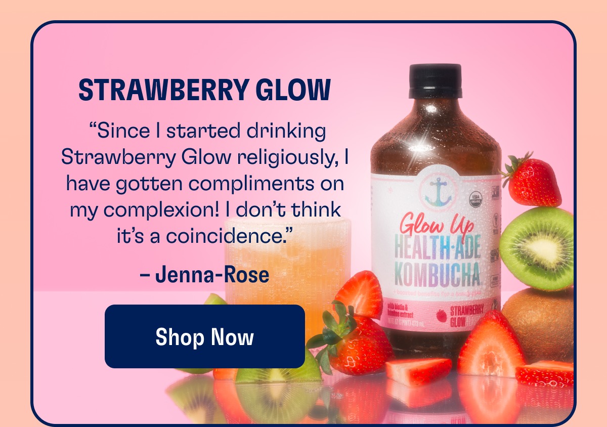 Strawberry Glow “Since I started drinking Strawberry Glow religiously, I have gotten compliments on my complexion! I don’t think it’s a coincidence.” – Jenna-Rose Shop Now