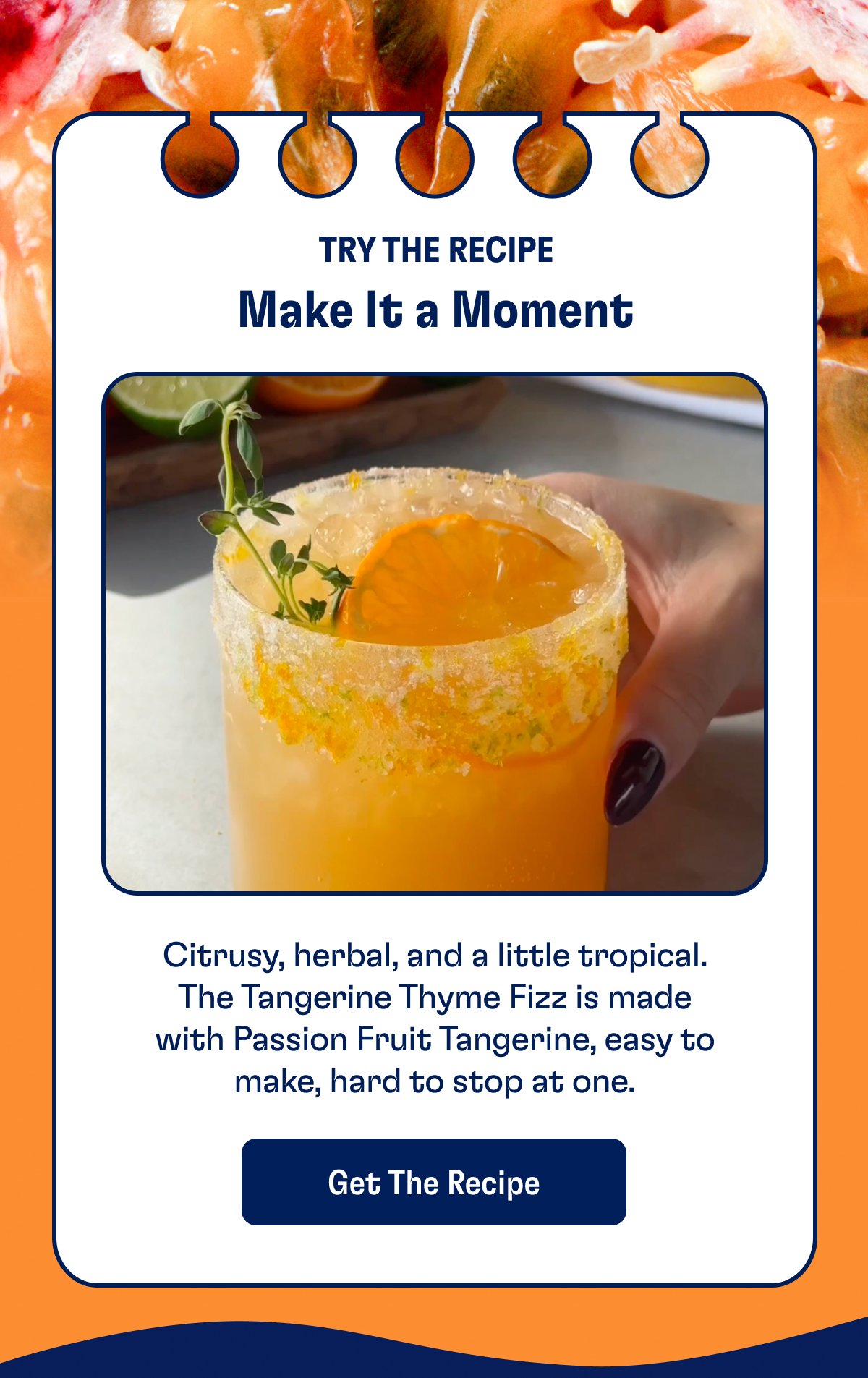Make It a Moment Try The Recipe Citrusy, herbal, and a little tropical. The Tangerine Thyme Fizz is made with Passion Fruit Tangerine, easy to make, hard to stop at one. Get The Recipe