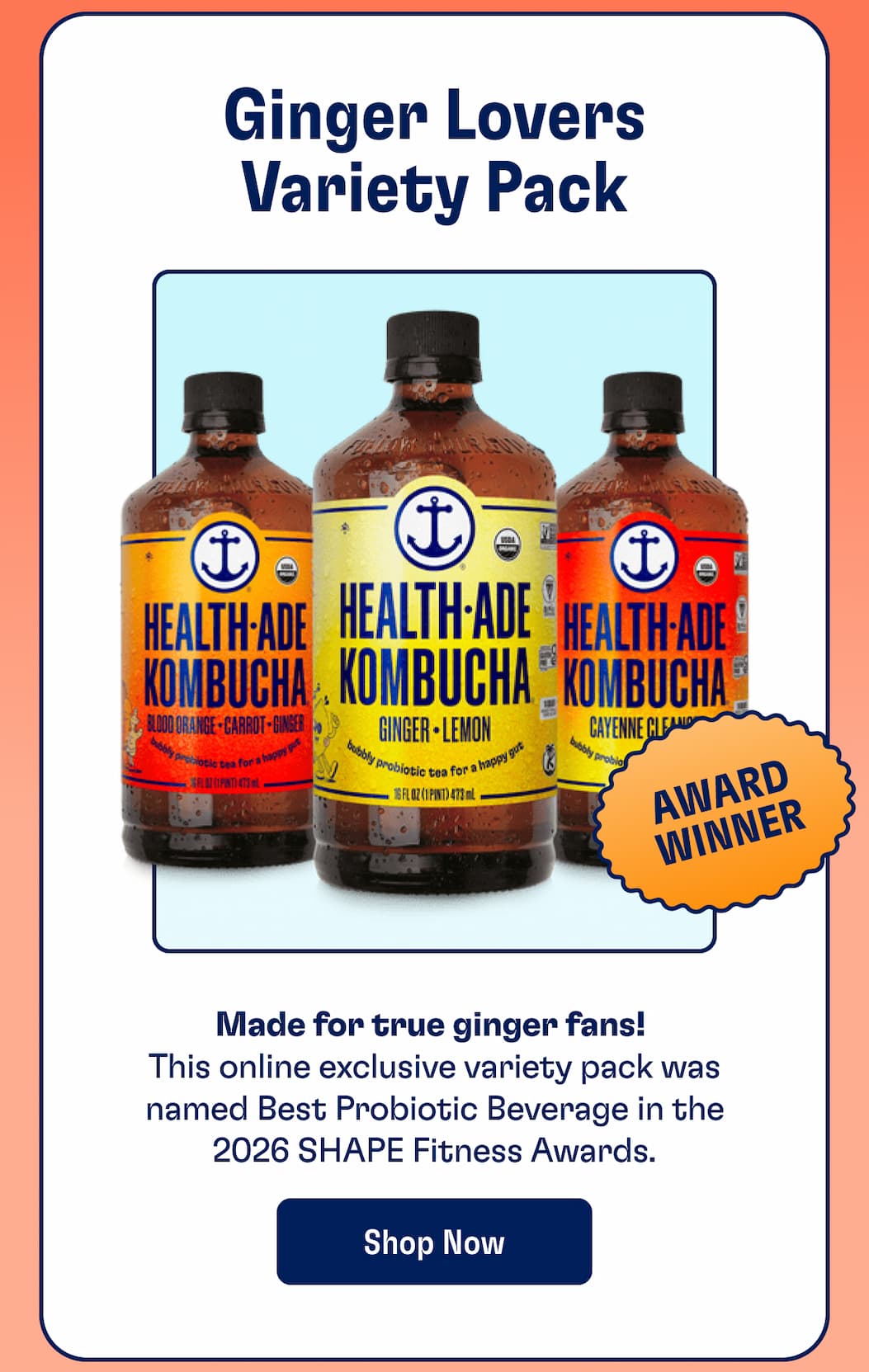 Ginger Lovers Variety Pack. Made for true ginger fans!  This online exclusive variety pack was named Best Probiotic Beverage in the 2026 SHAPE Fitness Awards. Shop Now
