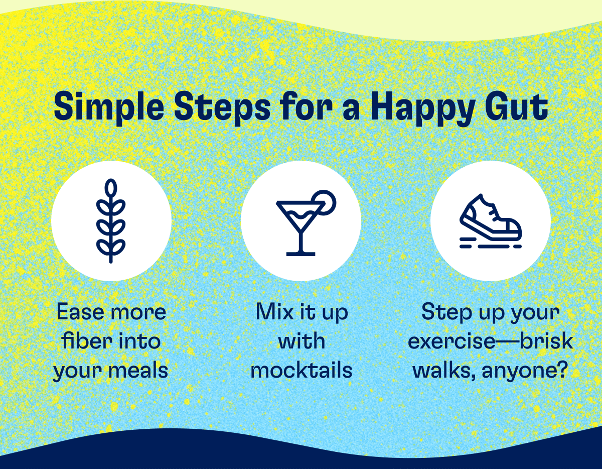 Simple Steps for a Happy Gut: - Ease more fiber into your meals - Mix it up with mocktails - Step up your exercise-brisk walks, anyone?