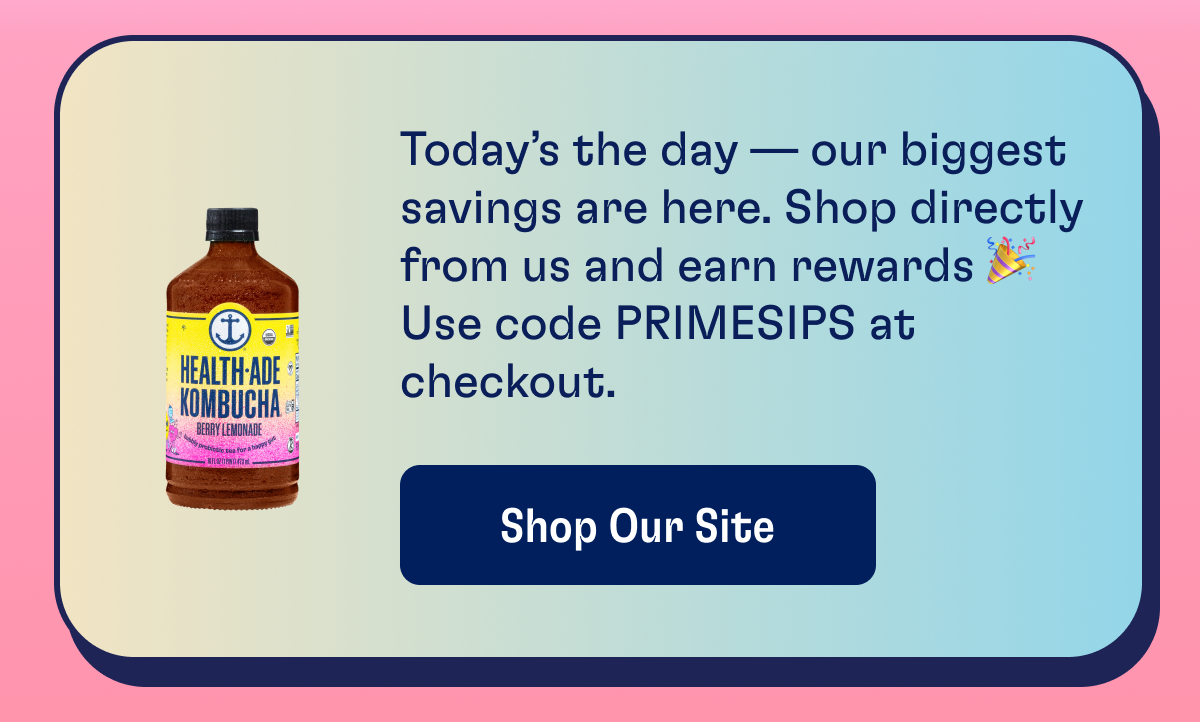 Today's the day - our biggest savings are here. Shop directly from us and earn rewards. Use code PRIMESIPS at checkout. | Shop Our Site