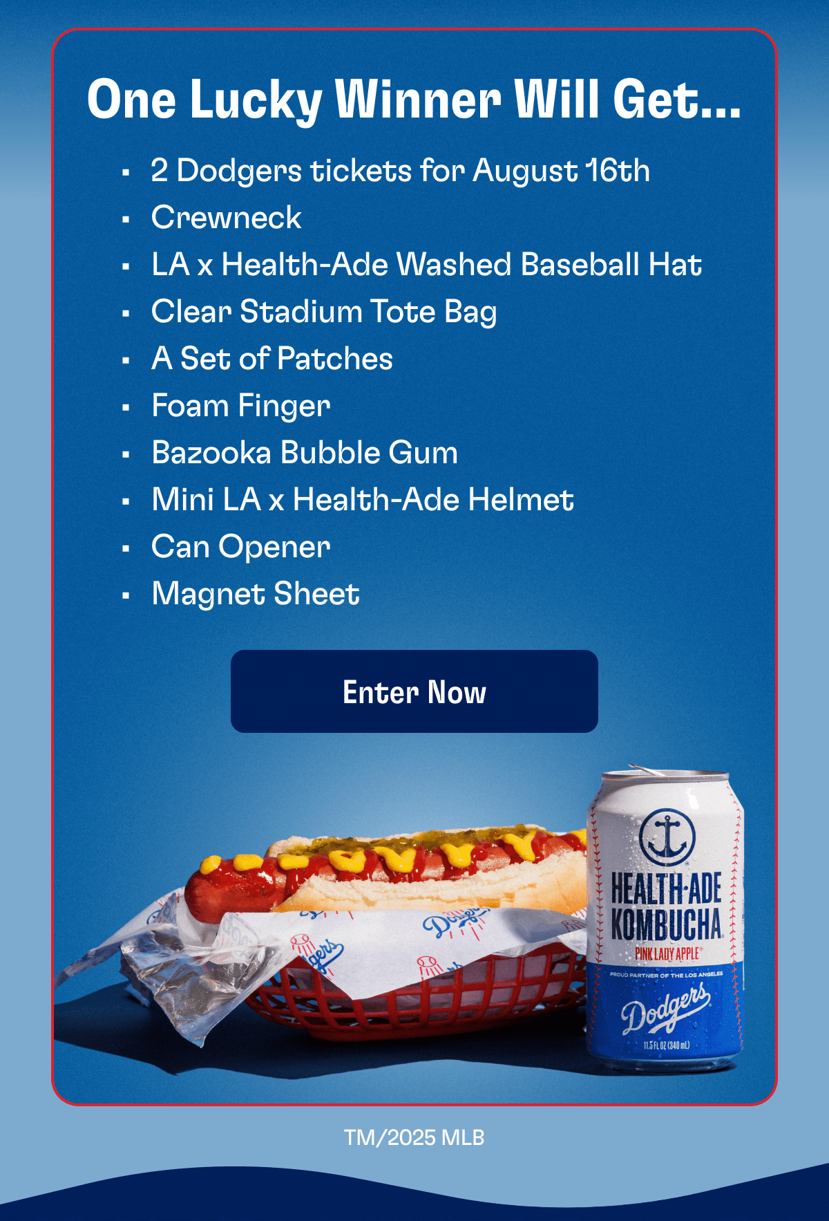 One Lucky Winner Will Get… - 2 Dodgers tickets for August 16th - Crewneck - LA x Health-Ade Washed Baseball Hat - Clear Stadium Tote Bag - A Set of Patches - Foam Finger - Bazooka Bubble Gum - Mini LA x Health-Ade Helmet - Can Opener - Magnet Sheet | Enter Now