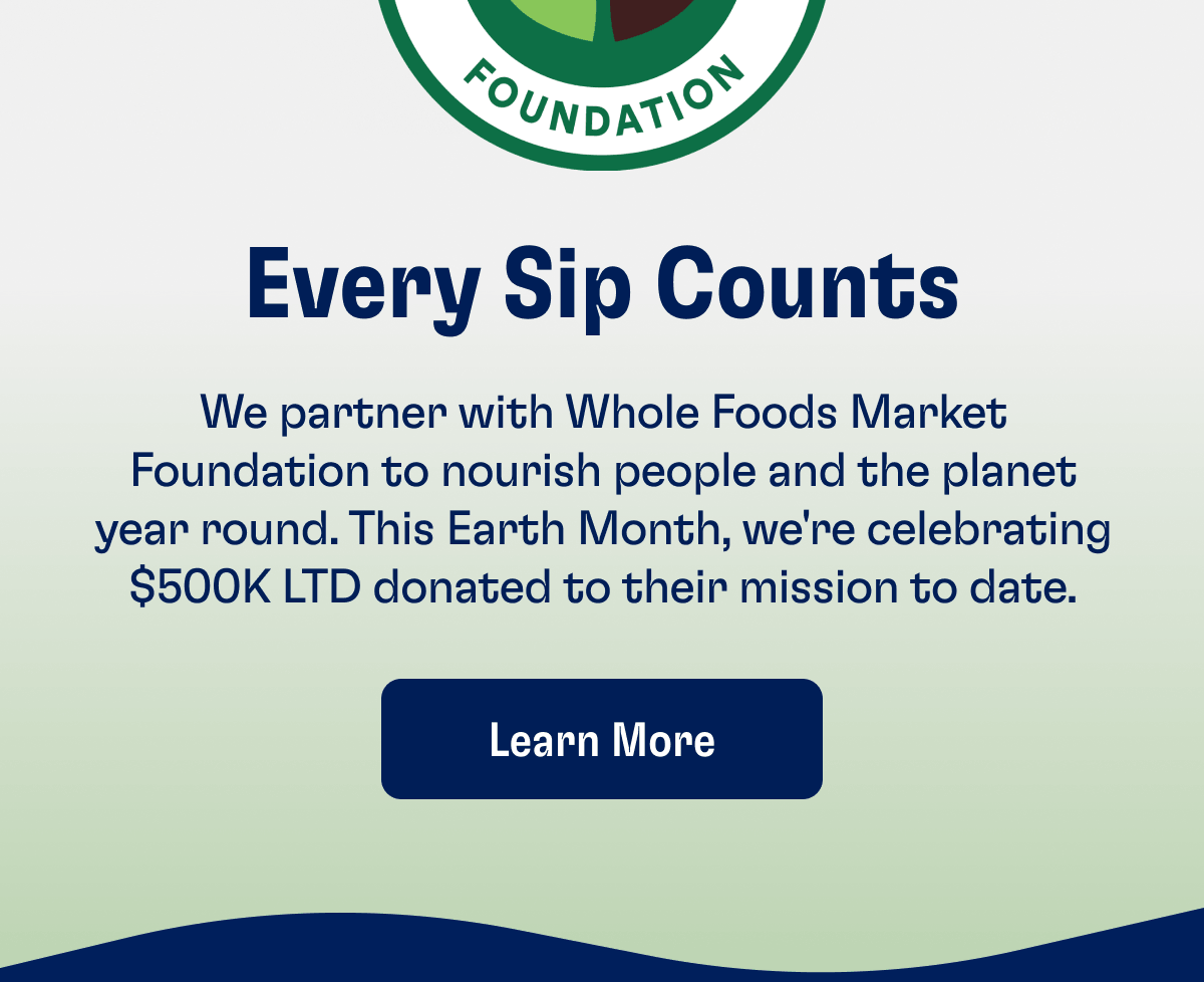 Every Sip Counts | We partner with Whole Foods Market Foundation to nourish people and the planet year round. This Earth Month, we're celebrating $500K LTD donated to their mission to date. | Learn More
