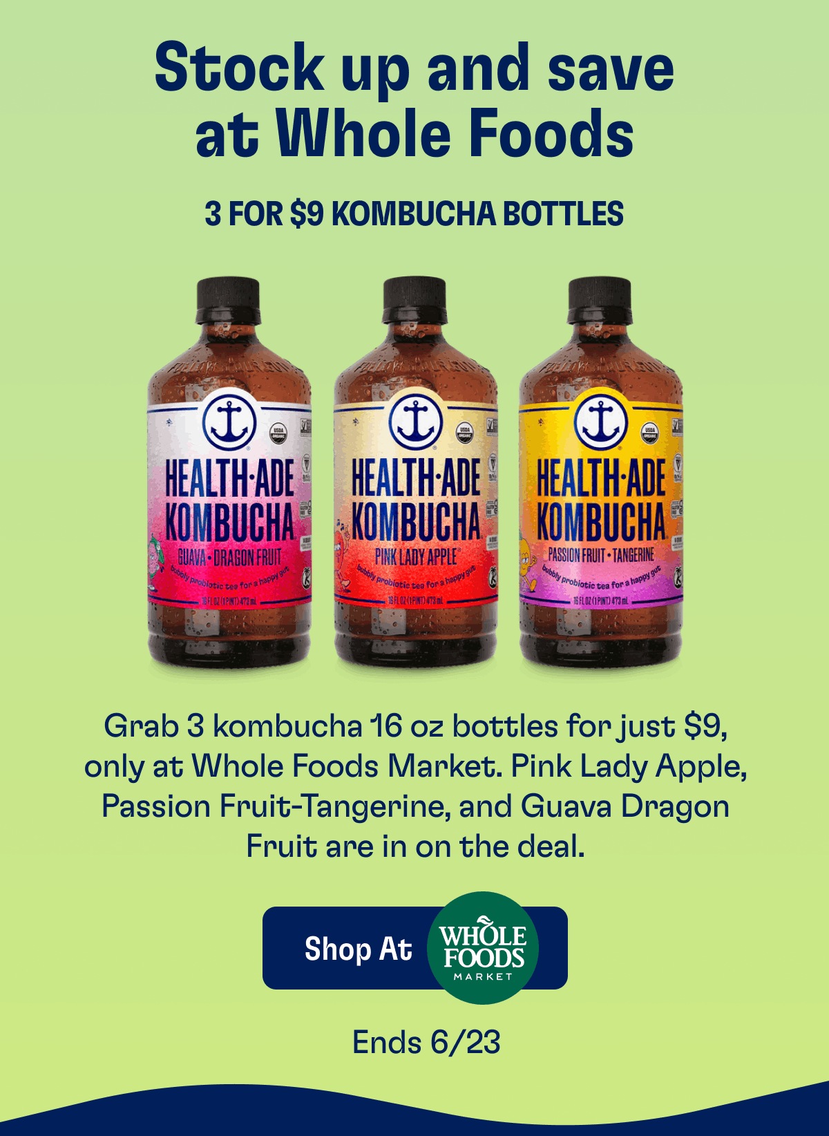 Stock up and save at Whole Foods | 3 for $9 Kombucha Bottles | Grab 3 Kombucha 16 oz bottles for just $9, only at Whole Foods Market. Pink Lady Apple, Passion Fruit-Tangerine, and Guava Dragon Fruit are in on the deal. | Shop At Whole Foods Market | Ends 6/23