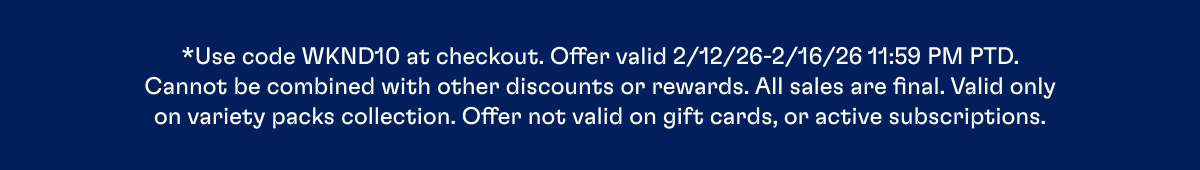 *Use code WKND10 at checkout. Offer valid 2/12/26-2/16/26 11:59 PM PTD. Cannot be combined with other discounts or rewards. All sales are final. Valid only on variety packs collection. Offer not valid on gift cards, or active subscriptions.