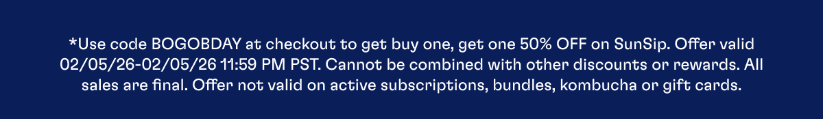 *Use code BOGOBDAY at checkout to get buy one, get one 50% OFF on SunSip. Offer valid 02/05/26-02/05/26 11:59 PM PST. Cannot be combined with other discounts or rewards. All sales are final. Offer not valid on active subscriptions, bundles, kombucha or gift cards.