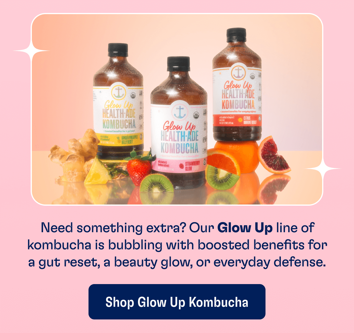 Need something extra? Our Glow Up line of kombucha is bubbling with boosted benefits for a gut reset, a beauty glow, or everyday defense. | Shop Glow Up Kombucha
