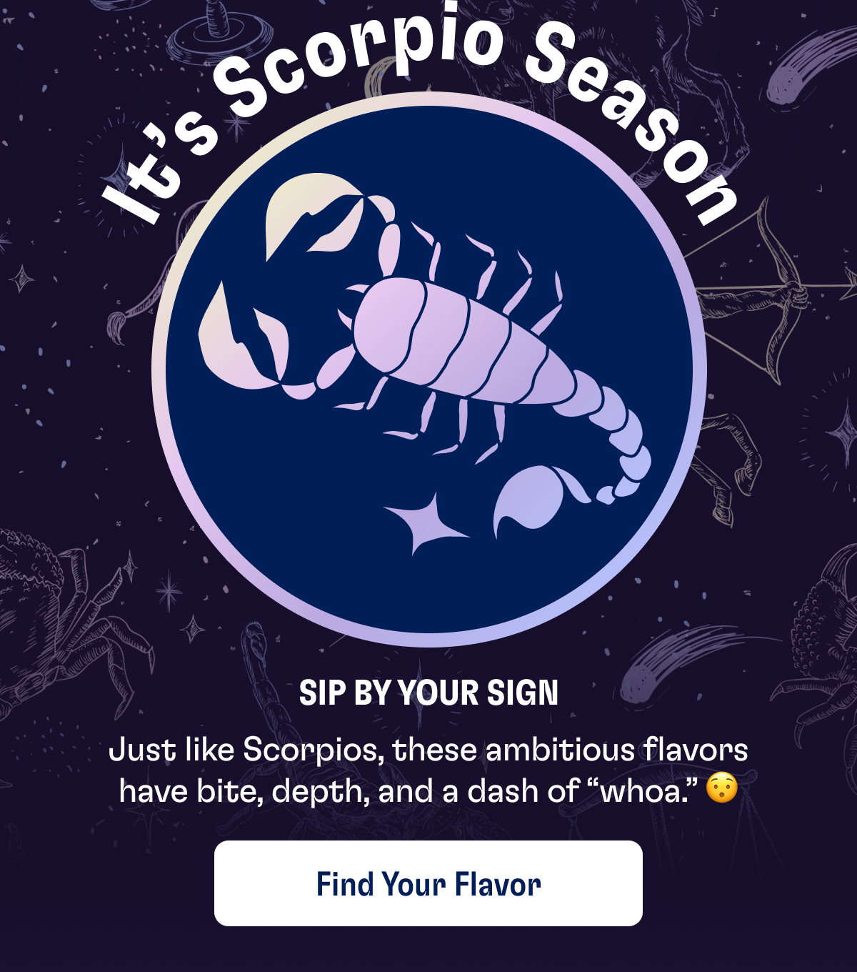It's Scorpio Season | Sip By Your Sign | Just like Scorpios, these ambitious flavors have bite, depth, and a dash of "whao." | Find Your Flavor