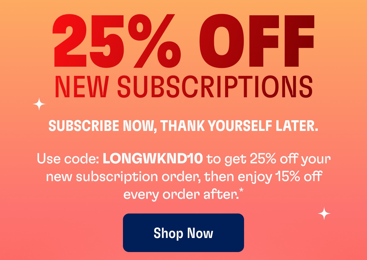 25% OFF NEW SUBSCRIPTIONS Use code: LONGWKND10 to get 25% off your new subscription order, then enjoy 15% off every order after.* Shop Now Subscribe Now, Thank Yourself Later.