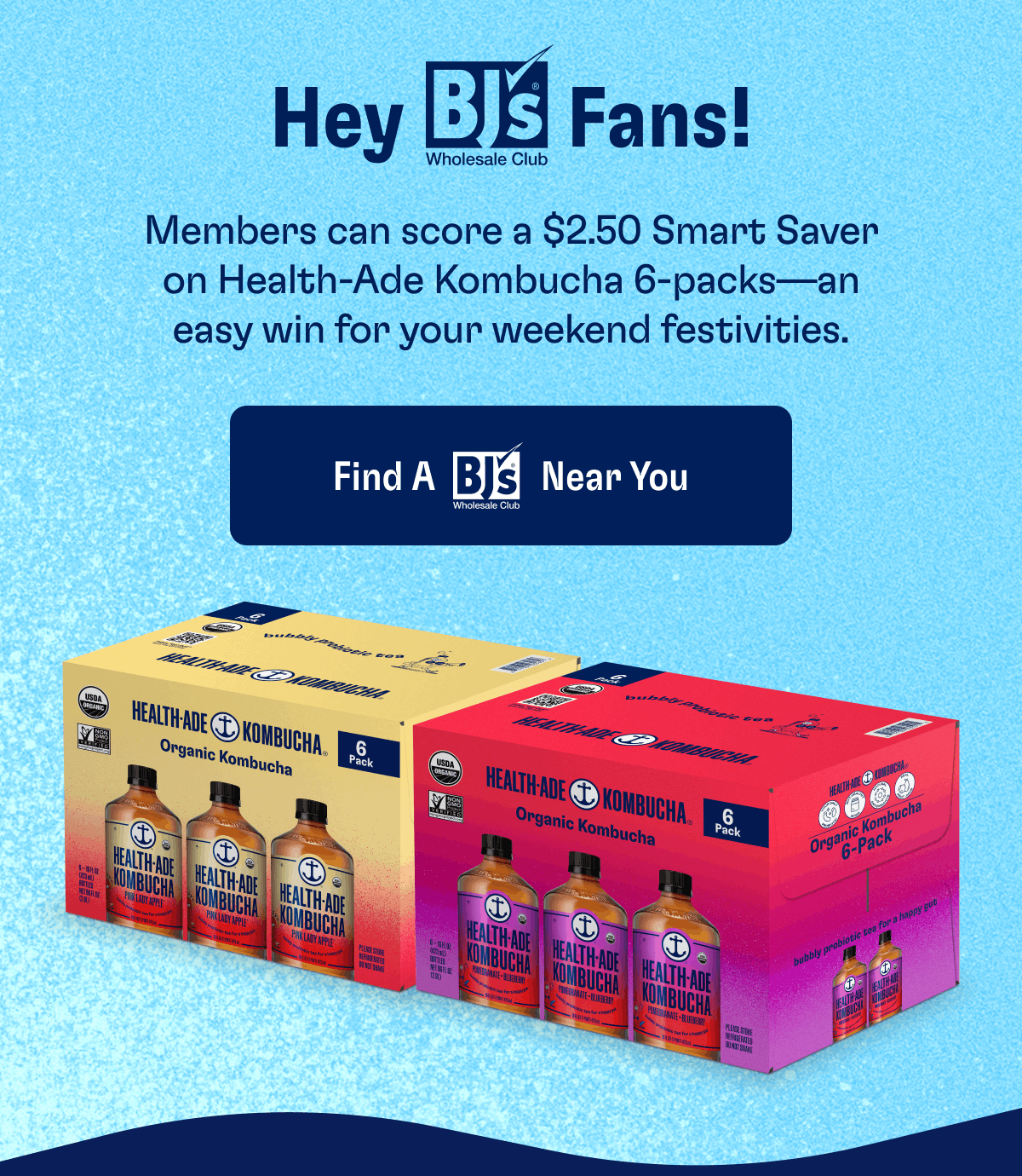 Hey BJS Fans! | Members can score a $2.50 Smart Saver on Health-Ade Kombucha 6-packs—an easy win for your weekend festivities. | Find A BJS Near You