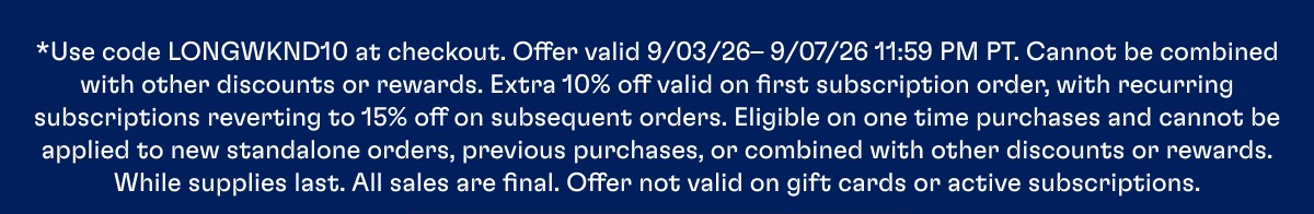 *Use code LONGWKND10 at checkout. Offer valid 9/03/26– 9/07/26 11:59 PM PT. Cannot be combined with other discounts or rewards. Extra 10% off valid on first subscription order, with recurring subscriptions reverting to 15% off on subsequent orders. Eligible on one time purchases and cannot be applied to new standalone orders, previous purchases, or combined with other discounts or rewards. While supplies last. All sales are final. Offer not valid on gift cards or active subscriptions.