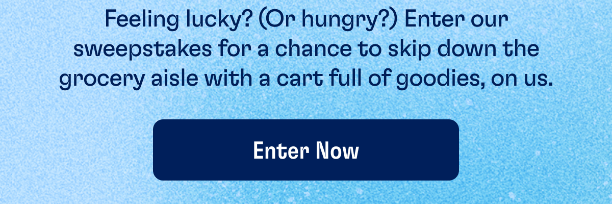Feeling lucky? (Or hungry?) Enter our sweepstakes for a chance to skip down the grocery aisle with a cart full of goodies, on us. | ENTER NOW