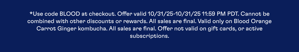 *Use code BLOOD at checkout. Offer valid 10/31/25-10/31/25 11:59 PM PDT. Cannot be combined with other discounts or rewards. All sales are final. Valid only on Blood Orange Carrot Ginger kombucha. All sales are final. Offer not valid on gift cards, or active subscriptions.