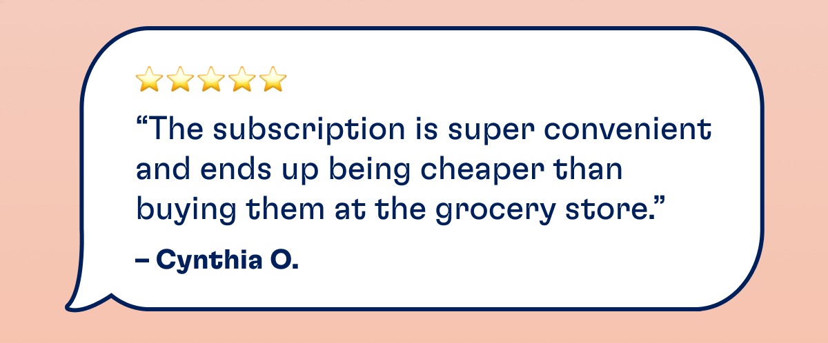 ⭐️⭐️⭐️⭐️⭐️ “The subscription is super convenient and ends up being cheaper than buying them at the grocery store.” – Cynthia O.
