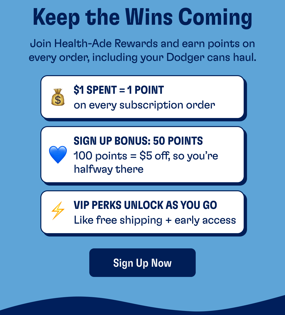 Keep the Wins Coming | Join Health-Ade Rewards and earn points on every order, including your Dodger cans haul. | $1 Spent = 1 Point on every subscription order | Sign Up Bonus: 50 Points 100 points = $5 off, so you’re halfway there | VIP Perks Unlock As You Go Like free shipping + early access | Sign Up Now