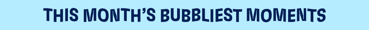 THIS MONTH'S BUBBLIEST MOMENTS