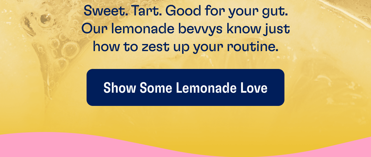 Sweet. Tart. Good for your gut. Our lemonade bevvys know just how to zest up your routine. | Show Some Lemonade Love