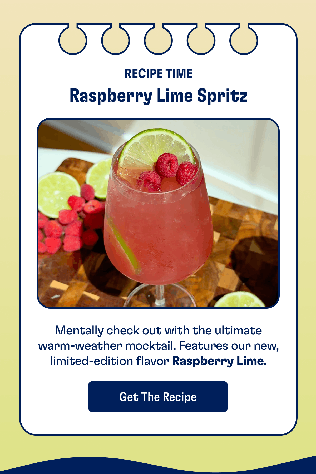RECIPE TIME Raspberry Lime Spritz Mentally check out with the ultimate warm-weather mocktail. Features our new, limited-edition flavor Raspberry Lime. Get the recipe