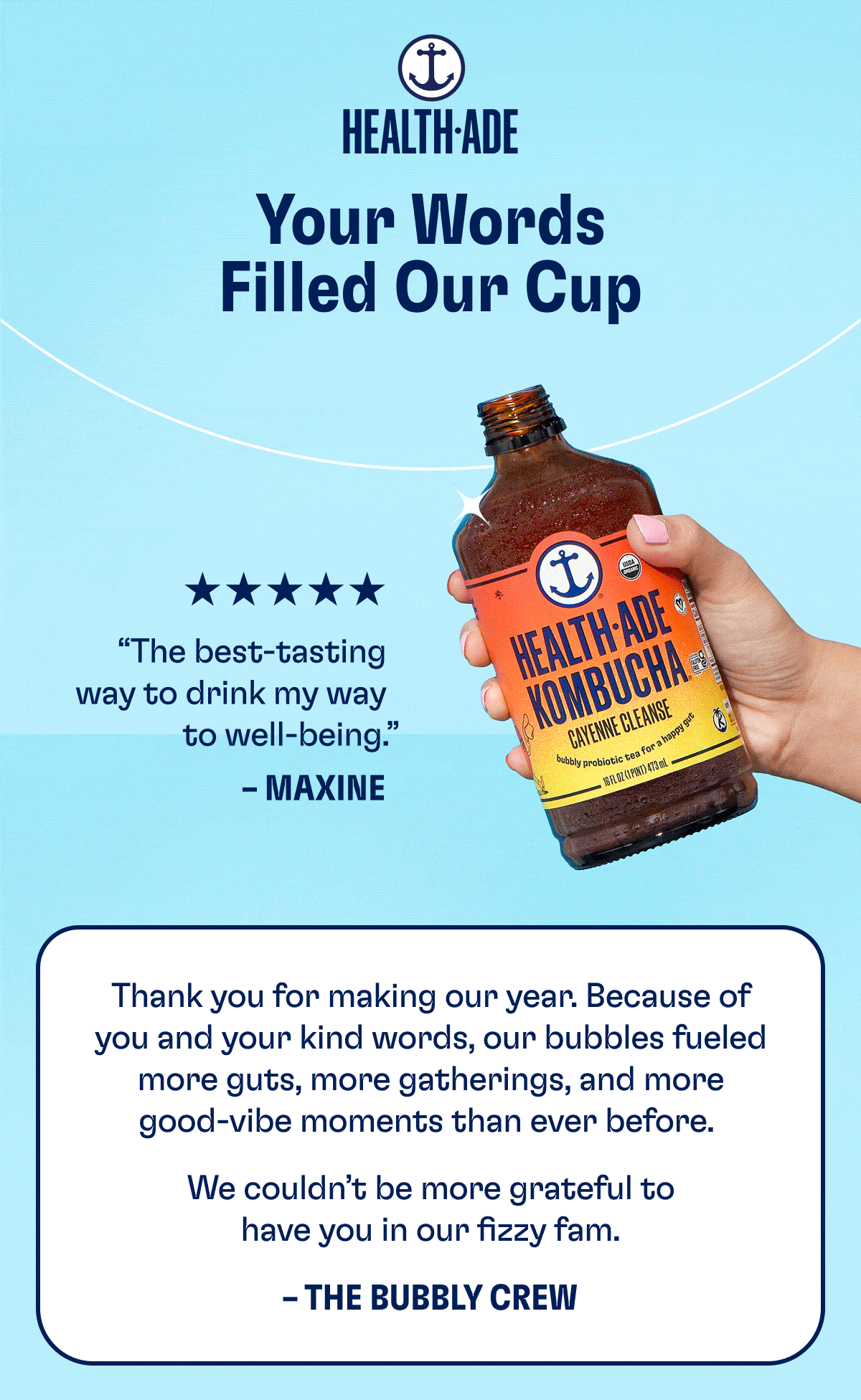Health-Ade | Your Words Filled Our Cup | (Turn images on to see the reviews) | Thank you for making our year. Because of you and your kind word, our bubbles fueled more guts, more gatherings, and more good-vibe moments than ever before. | We couldn't be more grateful to have you in our fizzy fam. | - The Bubbly Crew