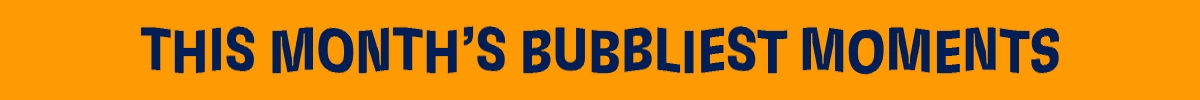 THIS MONTH'S BUBBLIEST MOMENTS
