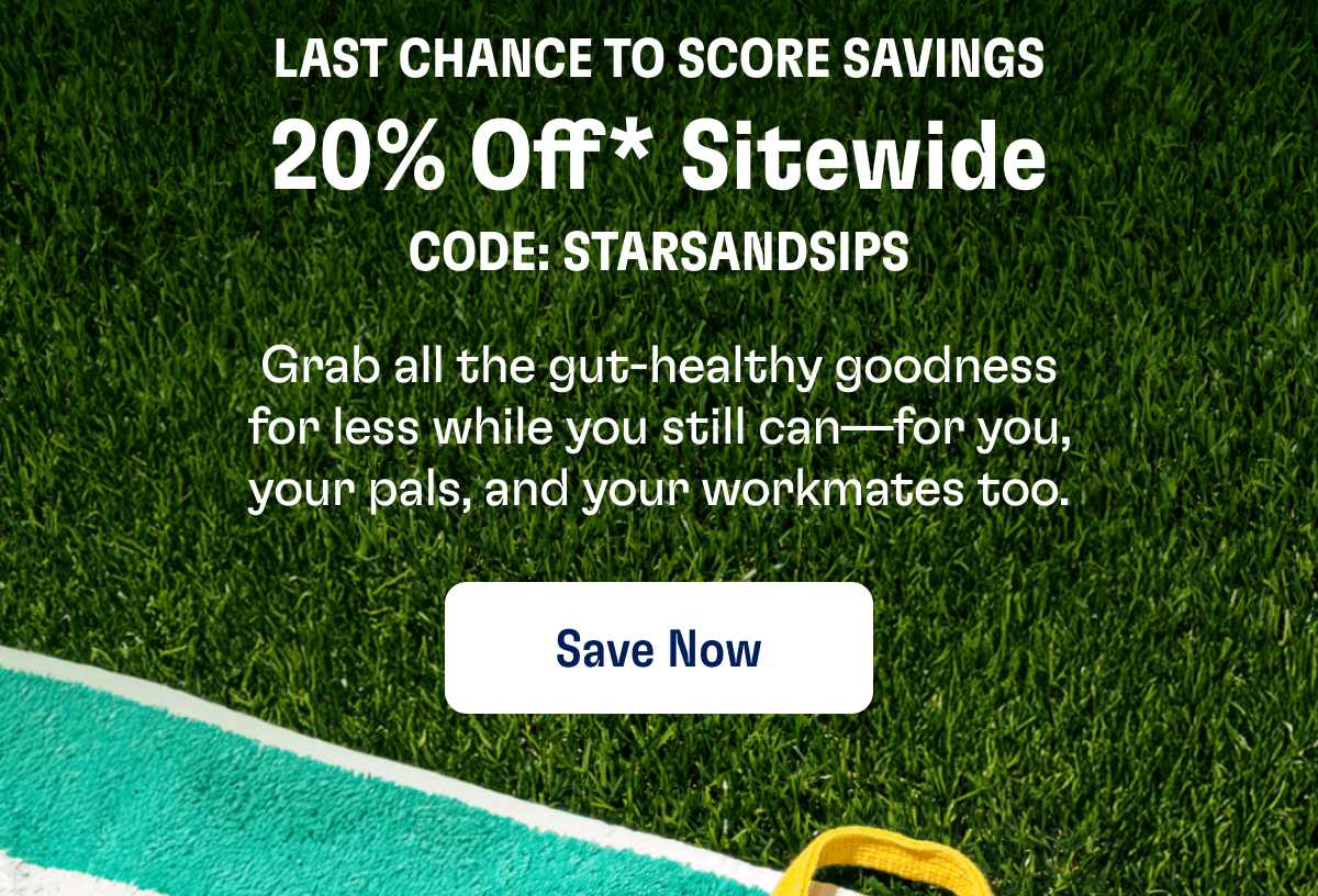 LAST CHANCE TO SCORE SAVINGS - 20% Off* Sitewide - CODE: STARSANDSIPS | Grab all the gut-healthy goodness for less while you still can—for you, your pals, and your workmates too. | Save Now 