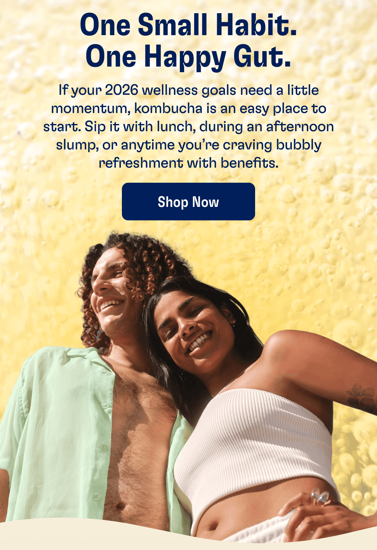 One Small Habit. One Happy Gut. | If your 2026 wellness goals need a little momentum, kombucha is an easy place to start. Sip it with lunch, during an afternoon slump, or anytime you're craving bubbly refreshment with benefits. | Shop Now