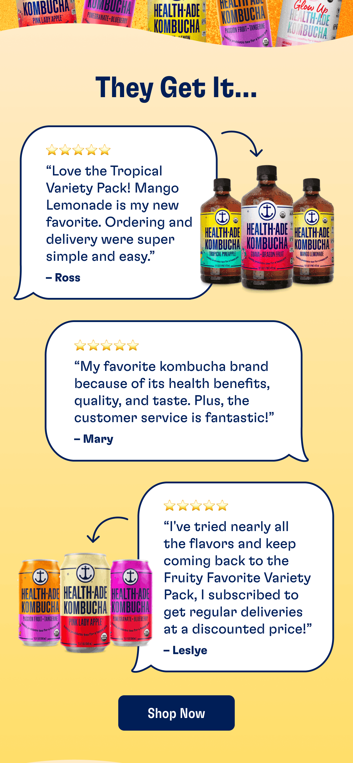 They Get It... | “Love the Tropical Variety Pack! Mango Lemonade is my new favorite. Ordering and delivery were super simple and easy.” – Ross | “My favorite kombucha brand because of its health benefits, quality, and taste. Plus, the customer service is fantastic!” – Mary | “I’ve tried nearly all the flavors and keep coming back to the Fruity Favorite Variety Pack, I subscribed to get regular deliveries at a discounted price!” –&nbsp;Leslye | Shop Now
